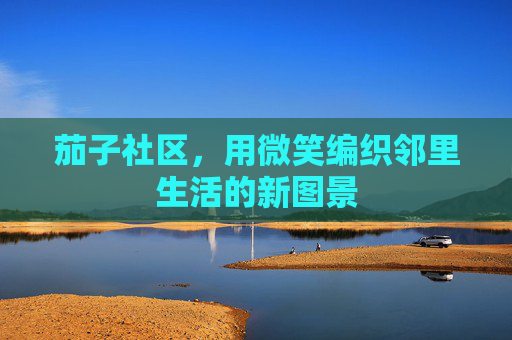 茄子社区,用微笑编织邻里生活的新图景 茄子社区,用微笑编织邻里生活的新图景
