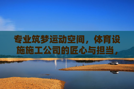 专业筑梦运动空间，体育设施施工公司的匠心与担当，筑梦运动空间，体育设施施工的匠心担当