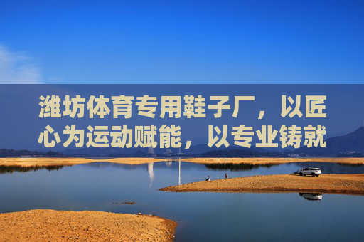 潍坊体育专用鞋子厂,以匠心为运动赋能,以专业铸就品牌力量,潍坊体育专用鞋厂,匠心赋能运动,专业铸就品牌 潍坊体育专用鞋子厂,以匠心为运动赋能,以专业铸就品牌力量,潍坊体育专用鞋厂,匠心赋能运动,专业铸就品牌