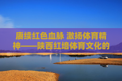 赓续红色血脉 激扬体育精神——陕西红培体育文化的时代传承与创新，赓续红色体育魂，陕西红培的时代传承与创新