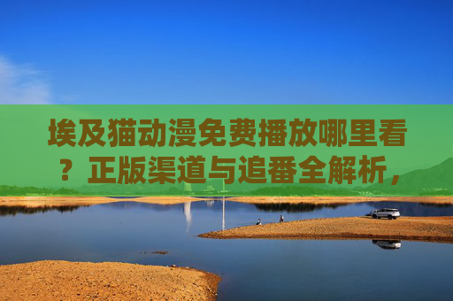 埃及猫动漫免费播放哪里看?正版渠道与追番全解析,埃及猫动漫免费播放,正版渠道与追番全解析 埃及猫动漫免费播放哪里看?正版渠道与追番全解析,埃及猫动漫免费播放,正版渠道与追番全解析