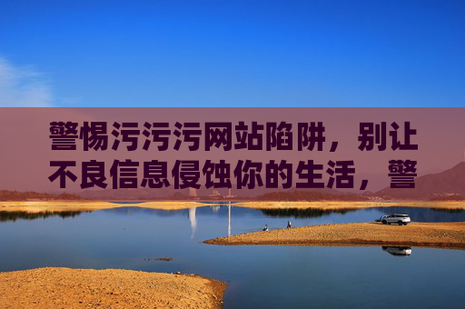 警惕污污污网站陷阱,别让不良信息侵蚀你的生活,警惕污污污网站陷阱,远离不良信息侵蚀 警惕污污污网站陷阱,别让不良信息侵蚀你的生活,警惕污污污网站陷阱,远离不良信息侵蚀