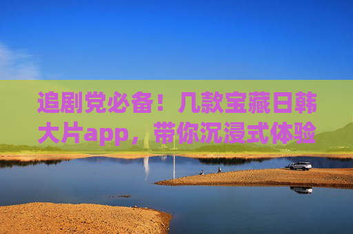 追剧党必备!几款宝藏日韩大片app,带你沉浸式体验亚洲魅力,追剧党必备,宝藏日韩app,沉浸式体验亚洲魅力 追剧党必备!几款宝藏日韩大片app,带你沉浸式体验亚洲魅力,追剧党必备,宝藏日韩app,沉浸式体验亚洲魅力
