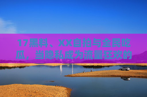 17黑料、XX自拍与全民吃瓜,当隐私成为流量狂欢的祭品,当隐私沦为流量祭品,全民吃瓜与黑料漩涡 17黑料、XX自拍与全民吃瓜,当隐私成为流量狂欢的祭品,当隐私沦为流量祭品,全民吃瓜与黑料漩涡