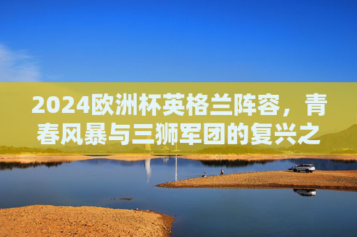 2024欧洲杯英格兰阵容,青春风暴与三狮军团的复兴之路,2024欧洲杯英格兰,青春风暴铸就三狮军团复兴之路 2024欧洲杯英格兰阵容,青春风暴与三狮军团的复兴之路,2024欧洲杯英格兰,青春风暴铸就三狮军团复兴之路