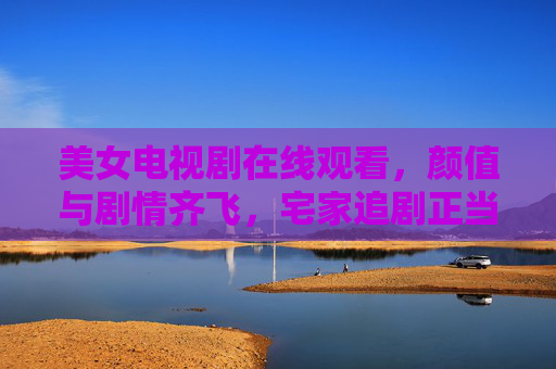 美女电视剧在线观看，颜值与剧情齐飞，宅家追剧正当时，宅家追剧正当时，美女电视剧颜值剧情齐飞
