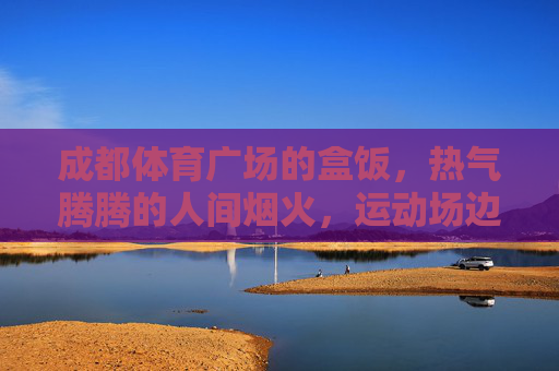 成都体育广场的盒饭，热气腾腾的人间烟火，运动场边的能量补给站，成都体育广场，运动场边的烟火热盒饭