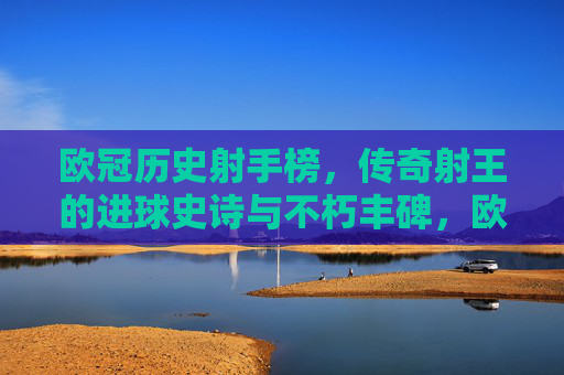 欧冠历史射手榜，传奇射王的进球史诗与不朽丰碑，欧冠射手榜，传奇射王的进球史诗与不朽丰碑