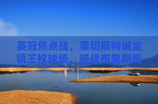 英冠焦点战，莱切斯特城坐镇王权球场，迎战布里斯托城冲击升级关键三分，英冠焦点战，莱切斯特城坐镇王权球场迎战布里斯托城 冲击升级关键三分