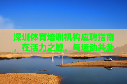深圳体育培训机构应聘指南,在活力之城,与运动共赴未来,活力深圳,运动未来,体育机构应聘指南 深圳体育培训机构应聘指南,在活力之城,与运动共赴未来,活力深圳,运动未来,体育机构应聘指南