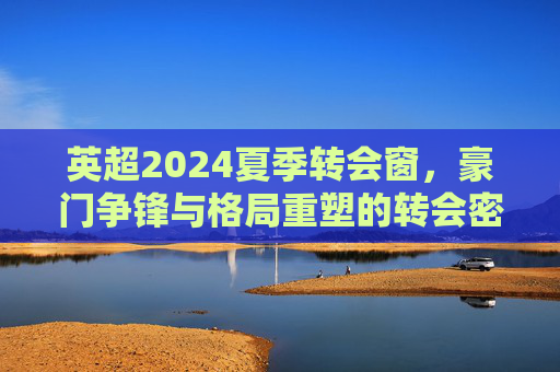 英超2024夏季转会窗,豪门争锋与格局重塑的转会密码,英超2024夏窗转会密码,豪门争锋与格局重塑 英超2024夏季转会窗,豪门争锋与格局重塑的转会密码,英超2024夏窗转会密码,豪门争锋与格局重塑