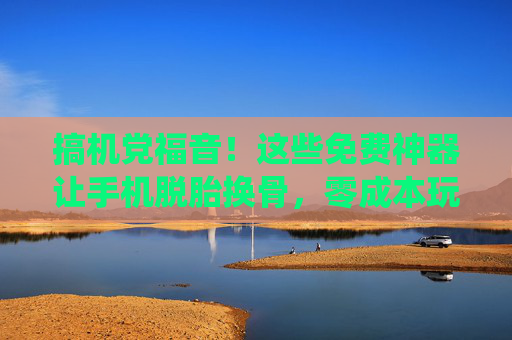 搞机党福音！这些免费神器让手机脱胎换骨，零成本玩转系统自由！搞机党福音，免费神器让手机系统自由脱胎换骨