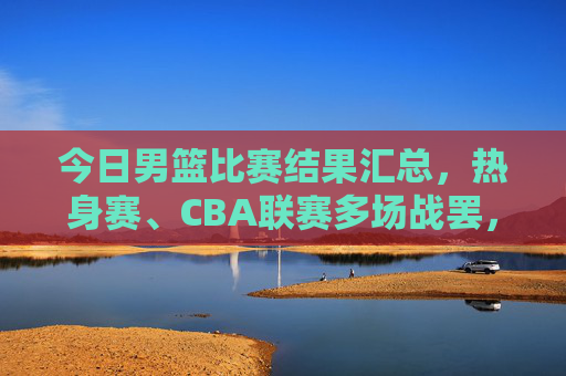 今日男篮比赛结果汇总,热身赛、CBA联赛多场战罢,胜负揭晓 今日男篮比赛结果汇总,热身赛、CBA联赛多场战罢,胜负揭晓