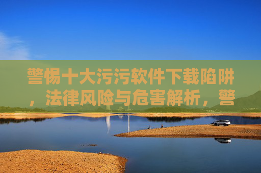 警惕十大污污软件下载陷阱,法律风险与危害解析,警惕十大污污软件下载陷阱,法律风险与危害解析 警惕十大污污软件下载陷阱,法律风险与危害解析,警惕十大污污软件下载陷阱,法律风险与危害解析