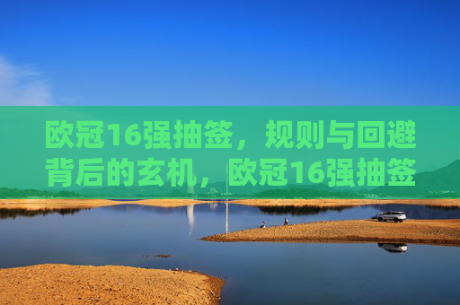 欧冠16强抽签,规则与回避背后的玄机,欧冠16强抽签,规则与回避背后的玄机 欧冠16强抽签,规则与回避背后的玄机,欧冠16强抽签,规则与回避背后的玄机