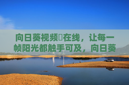 向日葵视频卍在线,让每一帧阳光都触手可及,向日葵视频,每一帧阳光触手可及 向日葵视频卍在线,让每一帧阳光都触手可及,向日葵视频,每一帧阳光触手可及
