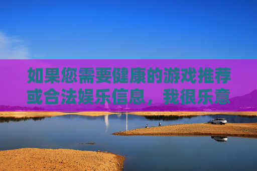 如果您需要健康的游戏推荐或合法娱乐信息,我很乐意为您提供以下建议,健康游戏与合法娱乐推荐 如果您需要健康的游戏推荐或合法娱乐信息,我很乐意为您提供以下建议,健康游戏与合法娱乐推荐