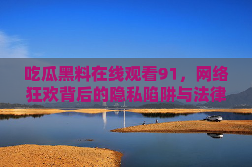 吃瓜黑料在线观看91,网络狂欢背后的隐私陷阱与法律警示,网络吃瓜狂欢,黑料背后的隐私陷阱与法律警示 吃瓜黑料在线观看91,网络狂欢背后的隐私陷阱与法律警示,网络吃瓜狂欢,黑料背后的隐私陷阱与法律警示