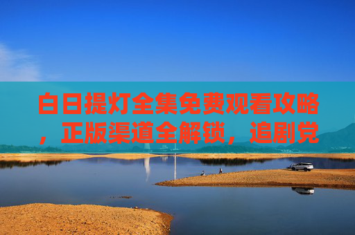 白日提灯全集免费观看攻略，正版渠道全解锁，追剧党速来