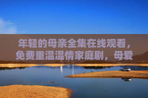 年轻的母亲全集在线观看，免费重温温情家庭剧，母爱永不褪色，年轻的母亲全集免费在线观看，重温温情家庭剧，母爱永不褪色