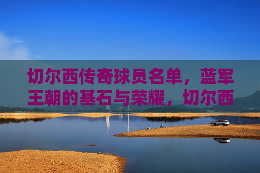 切尔西传奇球员名单，蓝军王朝的基石与荣耀，切尔西传奇球员，蓝军王朝的基石与荣耀