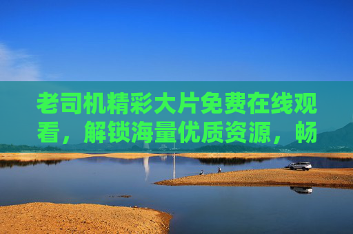 老司机精彩大片免费在线观看,解锁海量优质资源,畅享无广告观影盛宴,免费无广告大片,海量优质资源在线畅享 老司机精彩大片免费在线观看,解锁海量优质资源,畅享无广告观影盛宴,免费无广告大片,海量优质资源在线畅享