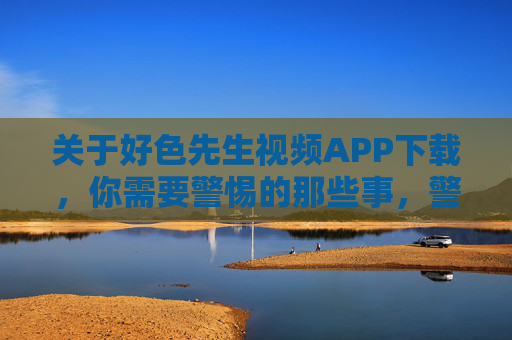 关于好色先生视频APP下载,你需要警惕的那些事,警惕!好色先生视频APP下载的那些事 关于好色先生视频APP下载,你需要警惕的那些事,警惕!好色先生视频APP下载的那些事