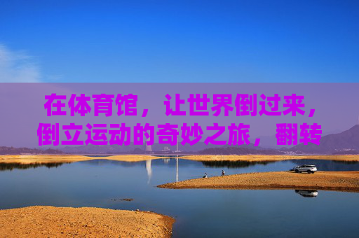 在体育馆,让世界倒过来,倒立运动的奇妙之旅,翻转世界,倒立运动的奇妙体育馆之旅 在体育馆,让世界倒过来,倒立运动的奇妙之旅,翻转世界,倒立运动的奇妙体育馆之旅