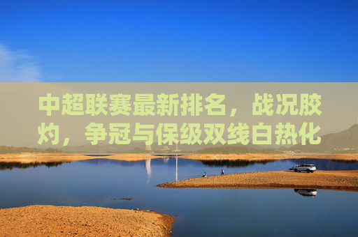 中超联赛最新排名,战况胶灼,争冠与保级双线白热化 中超联赛最新排名,战况胶灼,争冠与保级双线白热化