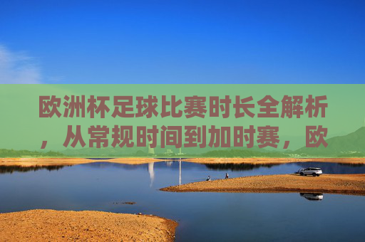 欧洲杯足球比赛时长全解析,从常规时间到加时赛,欧洲杯比赛时长全解析,从常规时间到加时赛 欧洲杯足球比赛时长全解析,从常规时间到加时赛,欧洲杯比赛时长全解析,从常规时间到加时赛