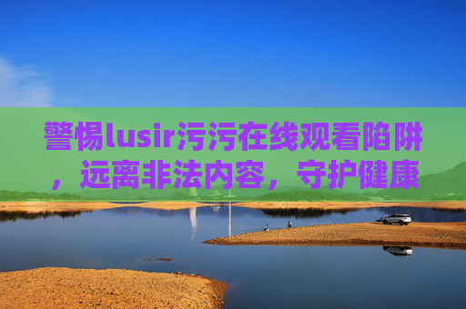 警惕lusir污污在线观看陷阱,远离非法内容,守护健康生活,警惕lusir污污在线观看陷阱,远离非法内容守护健康 警惕lusir污污在线观看陷阱,远离非法内容,守护健康生活,警惕lusir污污在线观看陷阱,远离非法内容守护健康