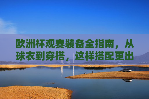 欧洲杯观赛装备全指南,从球衣到穿搭,这样搭配更出片!欧洲杯观赛装备全指南,从球衣穿搭到出片造型 欧洲杯观赛装备全指南,从球衣到穿搭,这样搭配更出片!欧洲杯观赛装备全指南,从球衣穿搭到出片造型