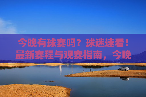 今晚有球赛吗?球迷速看!最新赛程与观赛指南,今晚球赛赛程与观赛指南!球迷速看 今晚有球赛吗?球迷速看!最新赛程与观赛指南,今晚球赛赛程与观赛指南!球迷速看