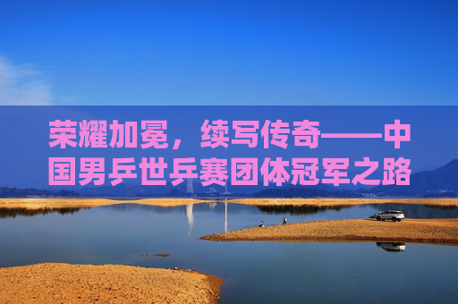 荣耀加冕,续写传奇——中国男乒世乒赛团体冠军之路 荣耀加冕,续写传奇——中国男乒世乒赛团体冠军之路