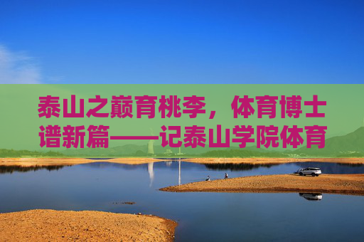 泰山之巅育桃李,体育博士谱新篇——记泰山学院体育学博士群体的坚守与探索,泰山学院体育博士,育桃李坚守 谱育人新篇 泰山之巅育桃李,体育博士谱新篇——记泰山学院体育学博士群体的坚守与探索,泰山学院体育博士,育桃李坚守 谱育人新篇
