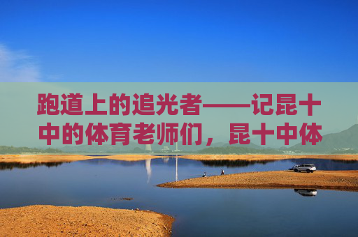 跑道上的追光者——记昆十中的体育老师们,昆十中体育老师,跑道上的追光者 跑道上的追光者——记昆十中的体育老师们,昆十中体育老师,跑道上的追光者
