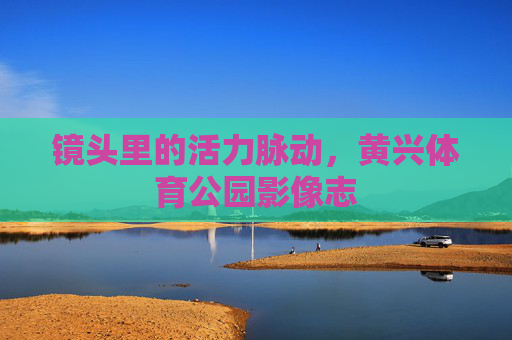 镜头里的活力脉动,黄兴体育公园影像志 镜头里的活力脉动,黄兴体育公园影像志