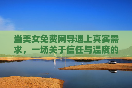 当美女免费网导遇上真实需求,一场关于信任与温度的线上邂逅,免费网导遇真实需求,线上邂逅里的信任与温度 当美女免费网导遇上真实需求,一场关于信任与温度的线上邂逅,免费网导遇真实需求,线上邂逅里的信任与温度