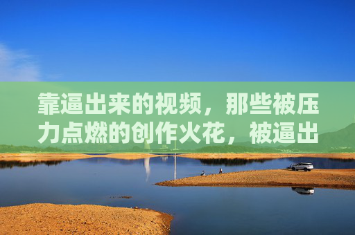 靠逼出来的视频,那些被压力点燃的创作火花,被逼出的火花,压力点燃的视频创作 靠逼出来的视频,那些被压力点燃的创作火花,被逼出的火花,压力点燃的视频创作