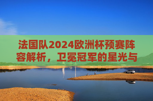 法国队2024欧洲杯预赛阵容解析,卫冕冠军的星光与考验 法国队2024欧洲杯预赛阵容解析,卫冕冠军的星光与考验