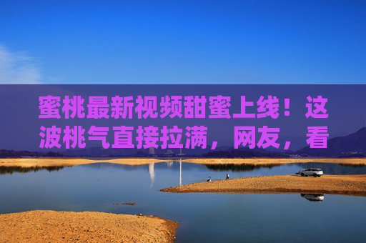 蜜桃最新视频甜蜜上线!这波桃气直接拉满,网友,看完想立刻冲向果园!蜜桃最新视频甜蜜上线!桃气拉满看完想冲果园 蜜桃最新视频甜蜜上线!这波桃气直接拉满,网友,看完想立刻冲向果园!蜜桃最新视频甜蜜上线!桃气拉满看完想冲果园