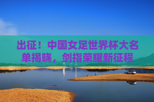 出征!中国女足世界杯大名单揭晓,剑指荣耀新征程 出征!中国女足世界杯大名单揭晓,剑指荣耀新征程