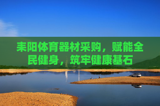 耒阳体育器材采购,赋能全民健身,筑牢健康基石 耒阳体育器材采购,赋能全民健身,筑牢健康基石