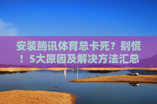 安装腾讯体育总卡死？别慌！5大原因及解决方法汇总，安装腾讯体育卡死？别慌！5大原因及解决方法汇总