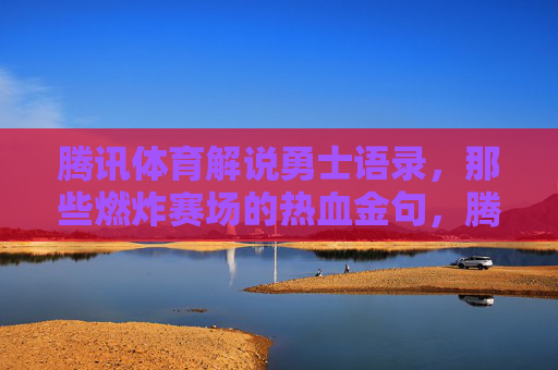 腾讯体育解说勇士语录，那些燃炸赛场的热血金句，腾讯体育勇士燃炸赛场热血金句