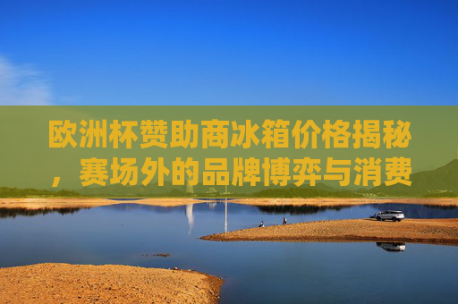 欧洲杯赞助商冰箱价格揭秘,赛场外的品牌博弈与消费选择,欧洲杯赞助商冰箱价格揭秘,品牌博弈与消费选择 欧洲杯赞助商冰箱价格揭秘,赛场外的品牌博弈与消费选择,欧洲杯赞助商冰箱价格揭秘,品牌博弈与消费选择
