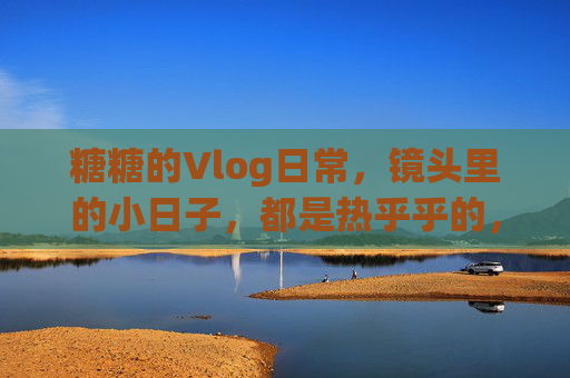 糖糖的Vlog日常,镜头里的小日子,都是热乎乎的,糖糖的热乎日常 糖糖的Vlog日常,镜头里的小日子,都是热乎乎的,糖糖的热乎日常