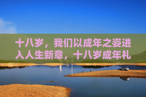 十八岁,我们以成年之姿进入人生新章,十八岁成年礼,启航人生新章 十八岁,我们以成年之姿进入人生新章,十八岁成年礼,启航人生新章