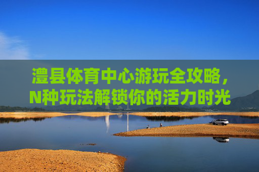 澧县体育中心游玩全攻略,N种玩法解锁你的活力时光 澧县体育中心游玩全攻略,N种玩法解锁你的活力时光