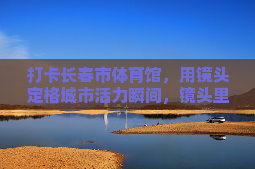 打卡长春市体育馆,用镜头定格城市活力瞬间,镜头里的长春体育馆,城市活力瞬间 打卡长春市体育馆,用镜头定格城市活力瞬间,镜头里的长春体育馆,城市活力瞬间
